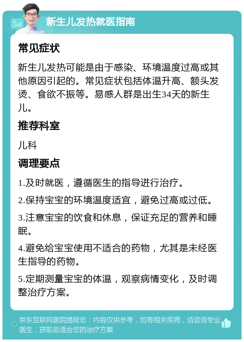 新生儿发热就医指南 常见症状 新生儿发热可能是由于感染、环境温度过高或其他原因引起的。常见症状包括体温升高、额头发烫、食欲不振等。易感人群是出生34天的新生儿。 推荐科室 儿科 调理要点 1.及时就医，遵循医生的指导进行治疗。 2.保持宝宝的环境温度适宜，避免过高或过低。 3.注意宝宝的饮食和休息，保证充足的营养和睡眠。 4.避免给宝宝使用不适合的药物，尤其是未经医生指导的药物。 5.定期测量宝宝的体温，观察病情变化，及时调整治疗方案。