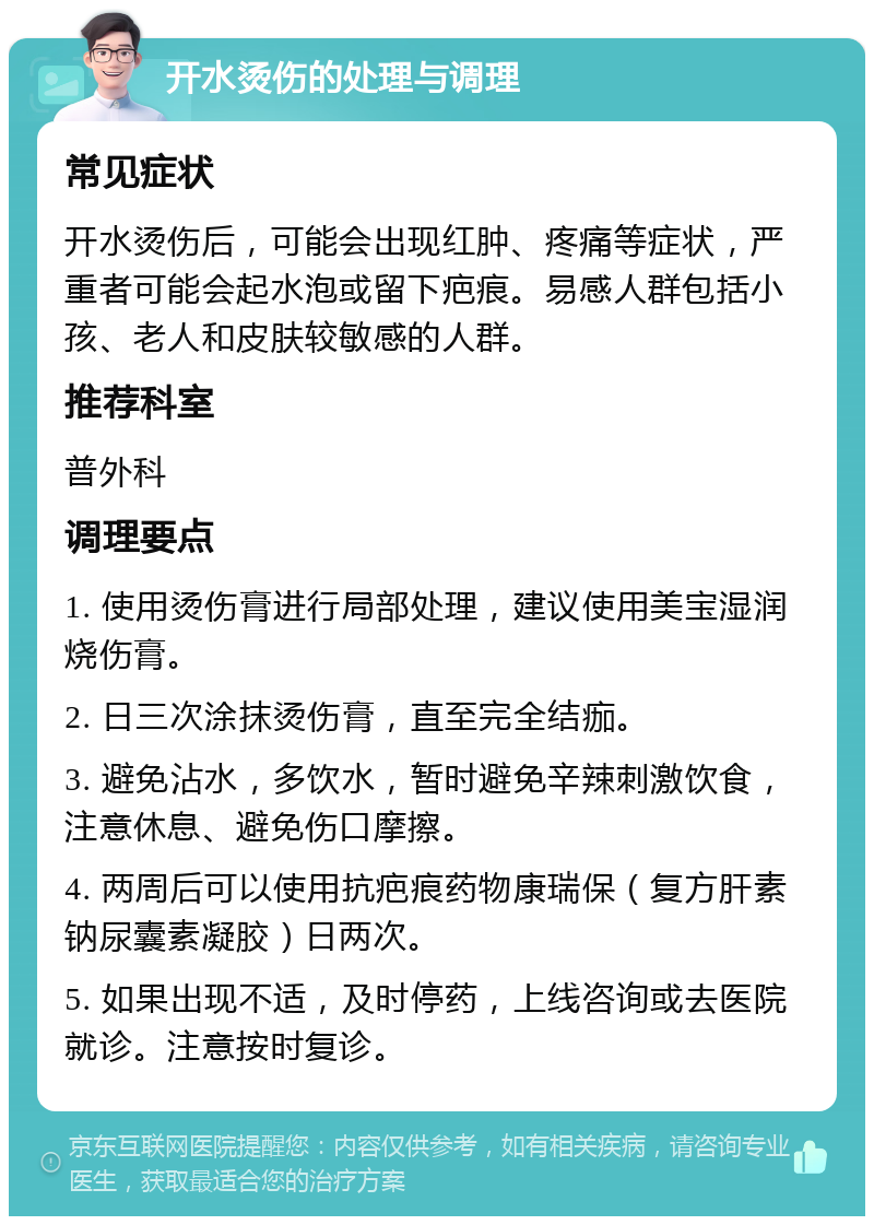 开水烫伤的处理与调理 常见症状 开水烫伤后，可能会出现红肿、疼痛等症状，严重者可能会起水泡或留下疤痕。易感人群包括小孩、老人和皮肤较敏感的人群。 推荐科室 普外科 调理要点 1. 使用烫伤膏进行局部处理，建议使用美宝湿润烧伤膏。 2. 日三次涂抹烫伤膏，直至完全结痂。 3. 避免沾水，多饮水，暂时避免辛辣刺激饮食，注意休息、避免伤口摩擦。 4. 两周后可以使用抗疤痕药物康瑞保（复方肝素钠尿囊素凝胶）日两次。 5. 如果出现不适，及时停药，上线咨询或去医院就诊。注意按时复诊。