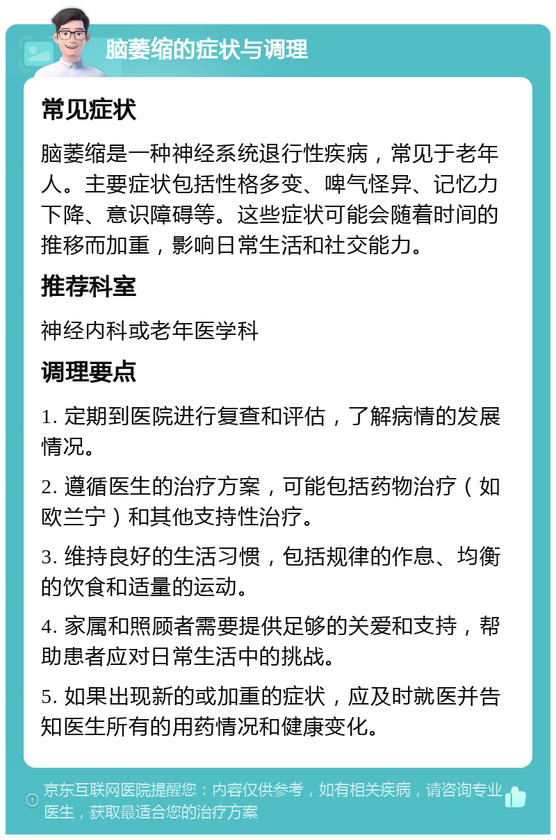 脑萎缩的症状与调理 常见症状 脑萎缩是一种神经系统退行性疾病，常见于老年人。主要症状包括性格多变、啤气怪异、记忆力下降、意识障碍等。这些症状可能会随着时间的推移而加重，影响日常生活和社交能力。 推荐科室 神经内科或老年医学科 调理要点 1. 定期到医院进行复查和评估，了解病情的发展情况。 2. 遵循医生的治疗方案，可能包括药物治疗（如欧兰宁）和其他支持性治疗。 3. 维持良好的生活习惯，包括规律的作息、均衡的饮食和适量的运动。 4. 家属和照顾者需要提供足够的关爱和支持，帮助患者应对日常生活中的挑战。 5. 如果出现新的或加重的症状，应及时就医并告知医生所有的用药情况和健康变化。