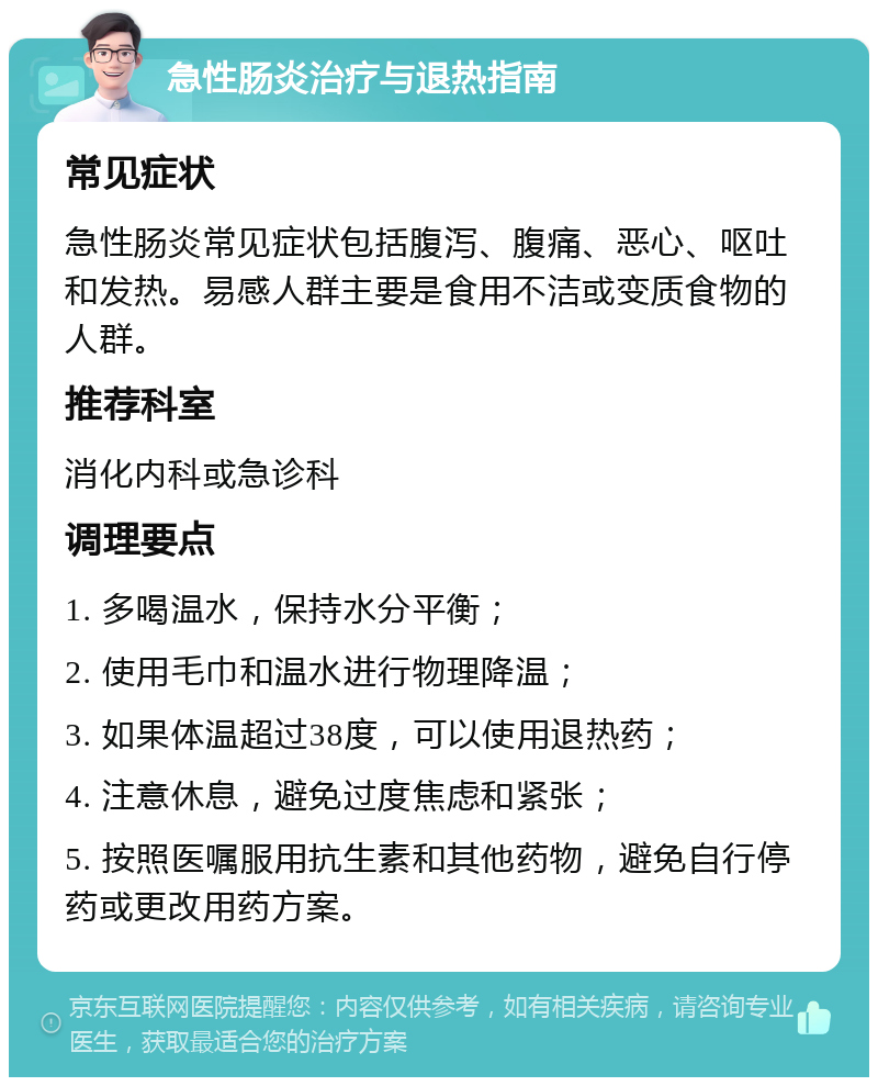 急性肠炎治疗与退热指南 常见症状 急性肠炎常见症状包括腹泻、腹痛、恶心、呕吐和发热。易感人群主要是食用不洁或变质食物的人群。 推荐科室 消化内科或急诊科 调理要点 1. 多喝温水，保持水分平衡； 2. 使用毛巾和温水进行物理降温； 3. 如果体温超过38度，可以使用退热药； 4. 注意休息，避免过度焦虑和紧张； 5. 按照医嘱服用抗生素和其他药物，避免自行停药或更改用药方案。