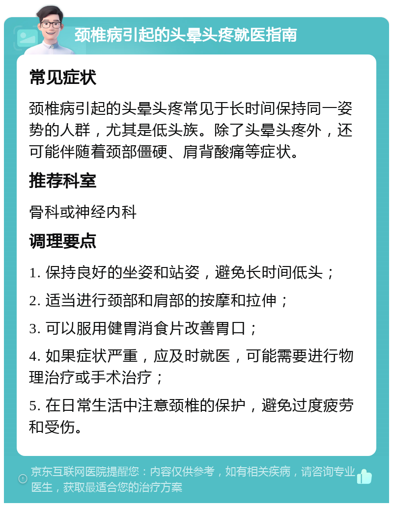 颈椎病引起的头晕头疼就医指南 常见症状 颈椎病引起的头晕头疼常见于长时间保持同一姿势的人群，尤其是低头族。除了头晕头疼外，还可能伴随着颈部僵硬、肩背酸痛等症状。 推荐科室 骨科或神经内科 调理要点 1. 保持良好的坐姿和站姿，避免长时间低头； 2. 适当进行颈部和肩部的按摩和拉伸； 3. 可以服用健胃消食片改善胃口； 4. 如果症状严重，应及时就医，可能需要进行物理治疗或手术治疗； 5. 在日常生活中注意颈椎的保护，避免过度疲劳和受伤。