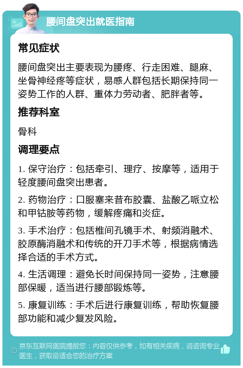 腰间盘突出就医指南 常见症状 腰间盘突出主要表现为腰疼、行走困难、腿麻、坐骨神经疼等症状，易感人群包括长期保持同一姿势工作的人群、重体力劳动者、肥胖者等。 推荐科室 骨科 调理要点 1. 保守治疗：包括牵引、理疗、按摩等，适用于轻度腰间盘突出患者。 2. 药物治疗：口服塞来昔布胶囊、盐酸乙哌立松和甲钴胺等药物，缓解疼痛和炎症。 3. 手术治疗：包括椎间孔镜手术、射频消融术、胶原酶消融术和传统的开刀手术等，根据病情选择合适的手术方式。 4. 生活调理：避免长时间保持同一姿势，注意腰部保暖，适当进行腰部锻炼等。 5. 康复训练：手术后进行康复训练，帮助恢复腰部功能和减少复发风险。