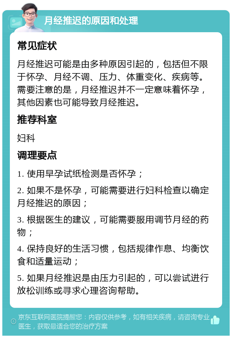 月经推迟的原因和处理 常见症状 月经推迟可能是由多种原因引起的，包括但不限于怀孕、月经不调、压力、体重变化、疾病等。需要注意的是，月经推迟并不一定意味着怀孕，其他因素也可能导致月经推迟。 推荐科室 妇科 调理要点 1. 使用早孕试纸检测是否怀孕； 2. 如果不是怀孕，可能需要进行妇科检查以确定月经推迟的原因； 3. 根据医生的建议，可能需要服用调节月经的药物； 4. 保持良好的生活习惯，包括规律作息、均衡饮食和适量运动； 5. 如果月经推迟是由压力引起的，可以尝试进行放松训练或寻求心理咨询帮助。