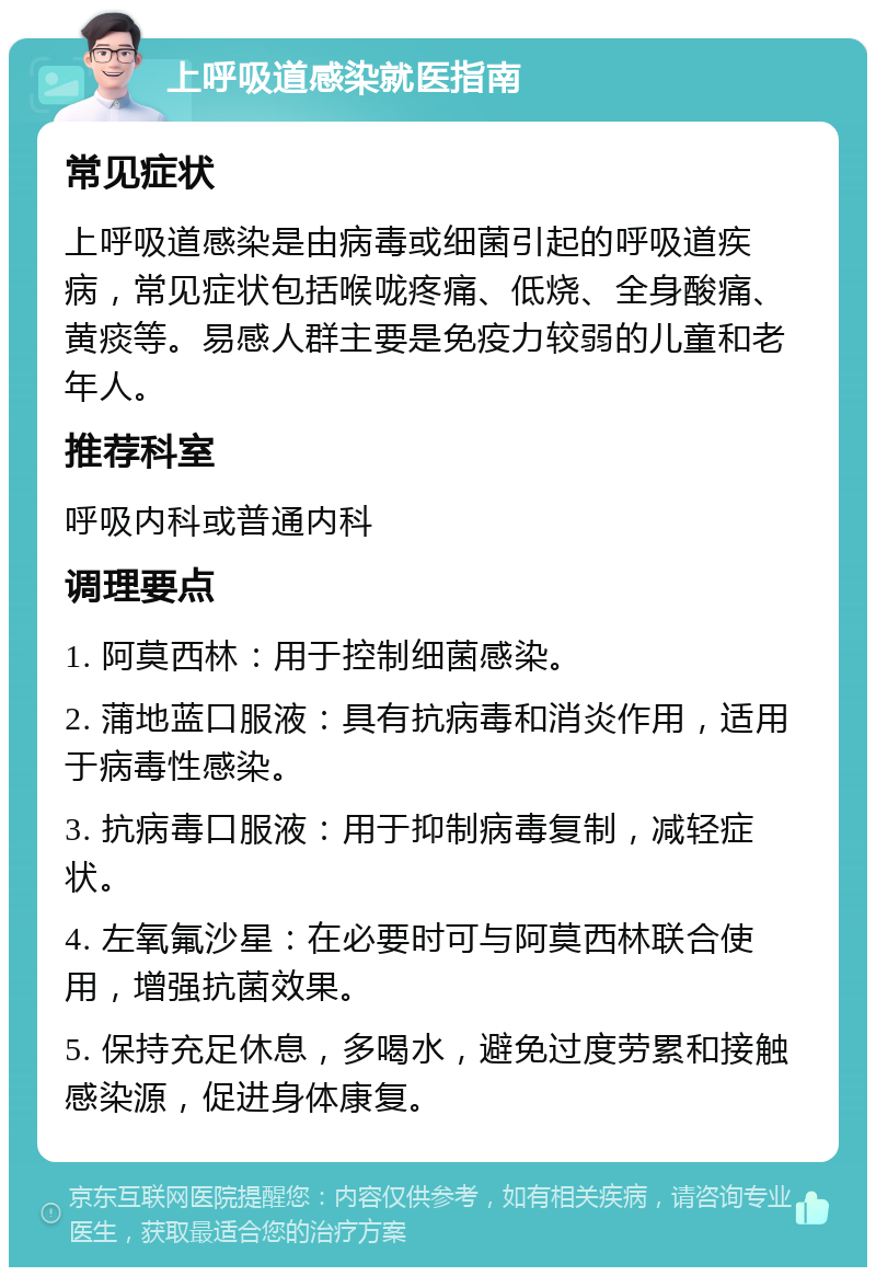 上呼吸道感染就医指南 常见症状 上呼吸道感染是由病毒或细菌引起的呼吸道疾病，常见症状包括喉咙疼痛、低烧、全身酸痛、黄痰等。易感人群主要是免疫力较弱的儿童和老年人。 推荐科室 呼吸内科或普通内科 调理要点 1. 阿莫西林：用于控制细菌感染。 2. 蒲地蓝口服液：具有抗病毒和消炎作用，适用于病毒性感染。 3. 抗病毒口服液：用于抑制病毒复制，减轻症状。 4. 左氧氟沙星：在必要时可与阿莫西林联合使用，增强抗菌效果。 5. 保持充足休息，多喝水，避免过度劳累和接触感染源，促进身体康复。