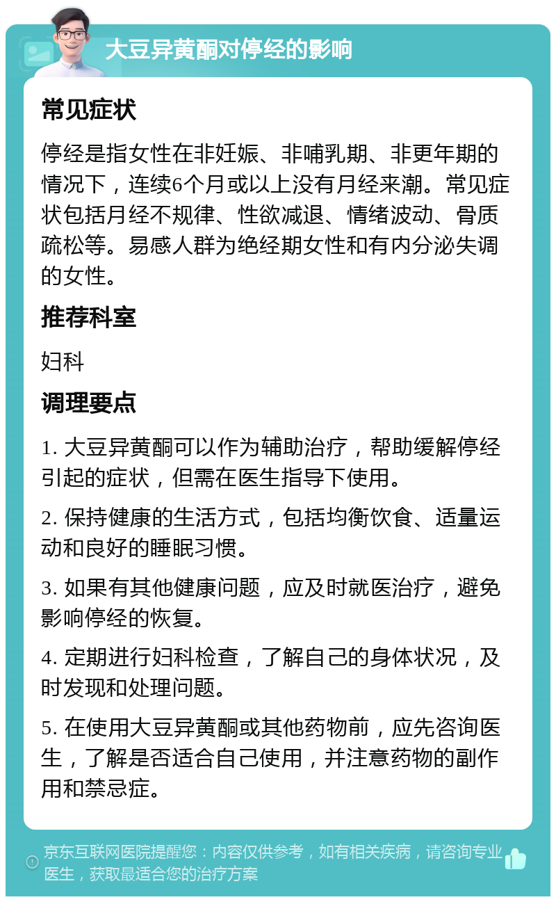 大豆异黄酮对停经的影响 常见症状 停经是指女性在非妊娠、非哺乳期、非更年期的情况下，连续6个月或以上没有月经来潮。常见症状包括月经不规律、性欲减退、情绪波动、骨质疏松等。易感人群为绝经期女性和有内分泌失调的女性。 推荐科室 妇科 调理要点 1. 大豆异黄酮可以作为辅助治疗，帮助缓解停经引起的症状，但需在医生指导下使用。 2. 保持健康的生活方式，包括均衡饮食、适量运动和良好的睡眠习惯。 3. 如果有其他健康问题，应及时就医治疗，避免影响停经的恢复。 4. 定期进行妇科检查，了解自己的身体状况，及时发现和处理问题。 5. 在使用大豆异黄酮或其他药物前，应先咨询医生，了解是否适合自己使用，并注意药物的副作用和禁忌症。