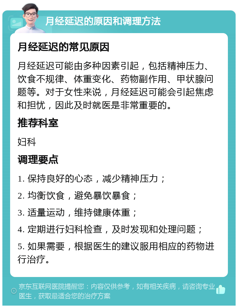 月经延迟的原因和调理方法 月经延迟的常见原因 月经延迟可能由多种因素引起，包括精神压力、饮食不规律、体重变化、药物副作用、甲状腺问题等。对于女性来说，月经延迟可能会引起焦虑和担忧，因此及时就医是非常重要的。 推荐科室 妇科 调理要点 1. 保持良好的心态，减少精神压力； 2. 均衡饮食，避免暴饮暴食； 3. 适量运动，维持健康体重； 4. 定期进行妇科检查，及时发现和处理问题； 5. 如果需要，根据医生的建议服用相应的药物进行治疗。