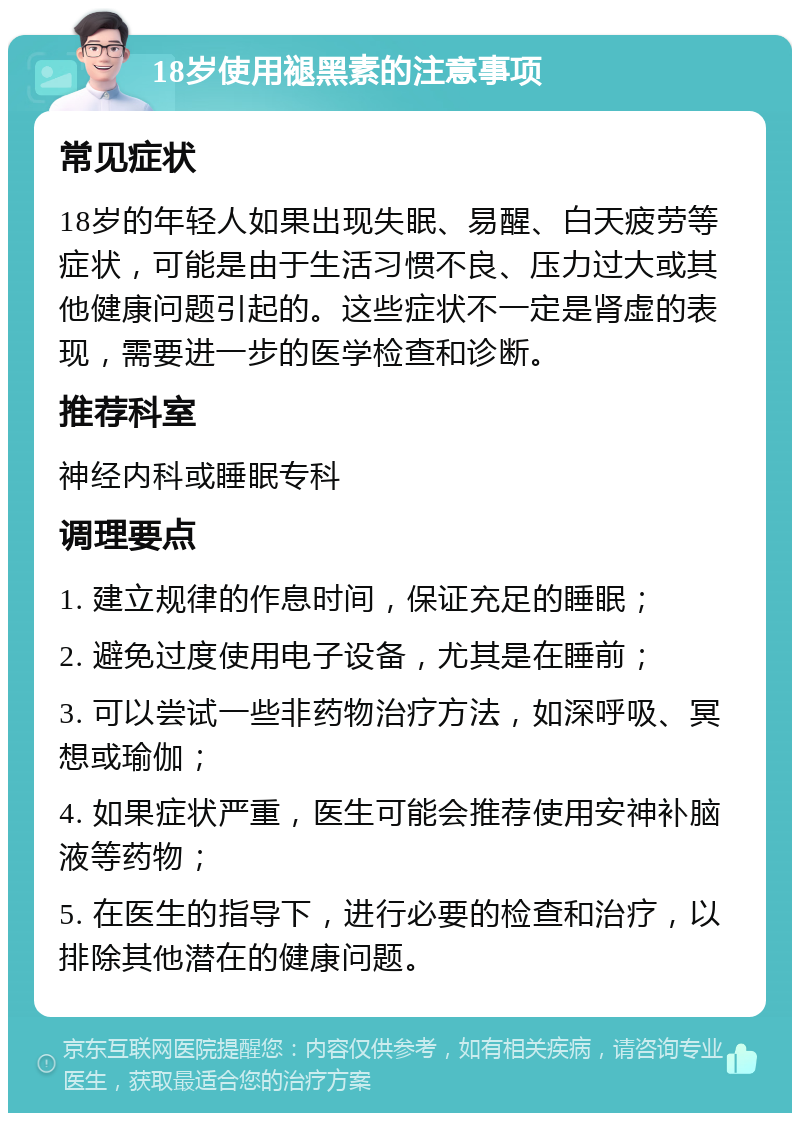 18岁使用褪黑素的注意事项 常见症状 18岁的年轻人如果出现失眠、易醒、白天疲劳等症状，可能是由于生活习惯不良、压力过大或其他健康问题引起的。这些症状不一定是肾虚的表现，需要进一步的医学检查和诊断。 推荐科室 神经内科或睡眠专科 调理要点 1. 建立规律的作息时间，保证充足的睡眠； 2. 避免过度使用电子设备，尤其是在睡前； 3. 可以尝试一些非药物治疗方法，如深呼吸、冥想或瑜伽； 4. 如果症状严重，医生可能会推荐使用安神补脑液等药物； 5. 在医生的指导下，进行必要的检查和治疗，以排除其他潜在的健康问题。