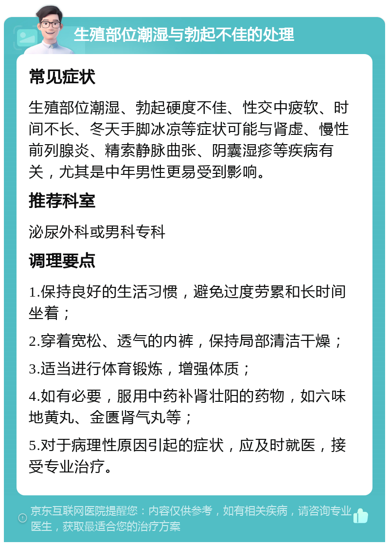 生殖部位潮湿与勃起不佳的处理 常见症状 生殖部位潮湿、勃起硬度不佳、性交中疲软、时间不长、冬天手脚冰凉等症状可能与肾虚、慢性前列腺炎、精索静脉曲张、阴囊湿疹等疾病有关，尤其是中年男性更易受到影响。 推荐科室 泌尿外科或男科专科 调理要点 1.保持良好的生活习惯，避免过度劳累和长时间坐着； 2.穿着宽松、透气的内裤，保持局部清洁干燥； 3.适当进行体育锻炼，增强体质； 4.如有必要，服用中药补肾壮阳的药物，如六味地黄丸、金匮肾气丸等； 5.对于病理性原因引起的症状，应及时就医，接受专业治疗。