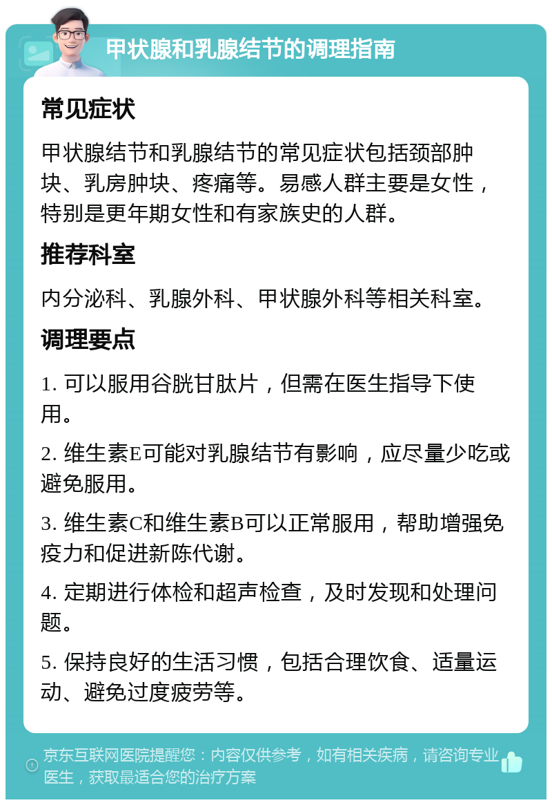 甲状腺和乳腺结节的调理指南 常见症状 甲状腺结节和乳腺结节的常见症状包括颈部肿块、乳房肿块、疼痛等。易感人群主要是女性，特别是更年期女性和有家族史的人群。 推荐科室 内分泌科、乳腺外科、甲状腺外科等相关科室。 调理要点 1. 可以服用谷胱甘肽片，但需在医生指导下使用。 2. 维生素E可能对乳腺结节有影响，应尽量少吃或避免服用。 3. 维生素C和维生素B可以正常服用，帮助增强免疫力和促进新陈代谢。 4. 定期进行体检和超声检查，及时发现和处理问题。 5. 保持良好的生活习惯，包括合理饮食、适量运动、避免过度疲劳等。