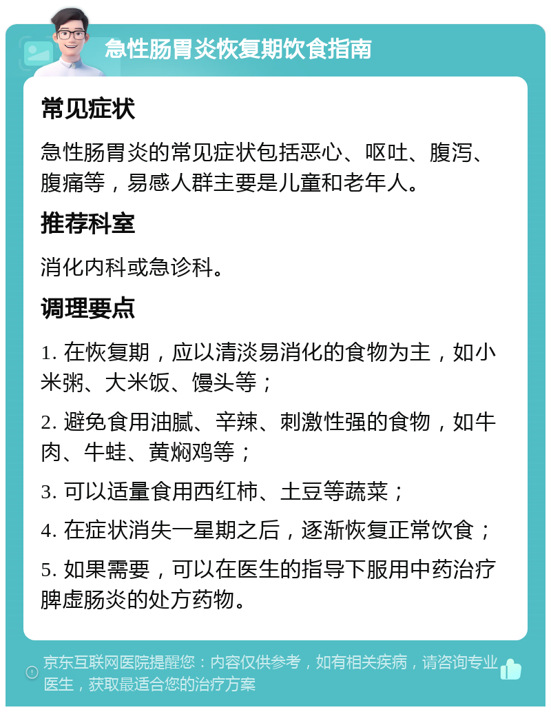 急性肠胃炎恢复期饮食指南 常见症状 急性肠胃炎的常见症状包括恶心、呕吐、腹泻、腹痛等，易感人群主要是儿童和老年人。 推荐科室 消化内科或急诊科。 调理要点 1. 在恢复期，应以清淡易消化的食物为主，如小米粥、大米饭、馒头等； 2. 避免食用油腻、辛辣、刺激性强的食物，如牛肉、牛蛙、黄焖鸡等； 3. 可以适量食用西红柿、土豆等蔬菜； 4. 在症状消失一星期之后，逐渐恢复正常饮食； 5. 如果需要，可以在医生的指导下服用中药治疗脾虚肠炎的处方药物。