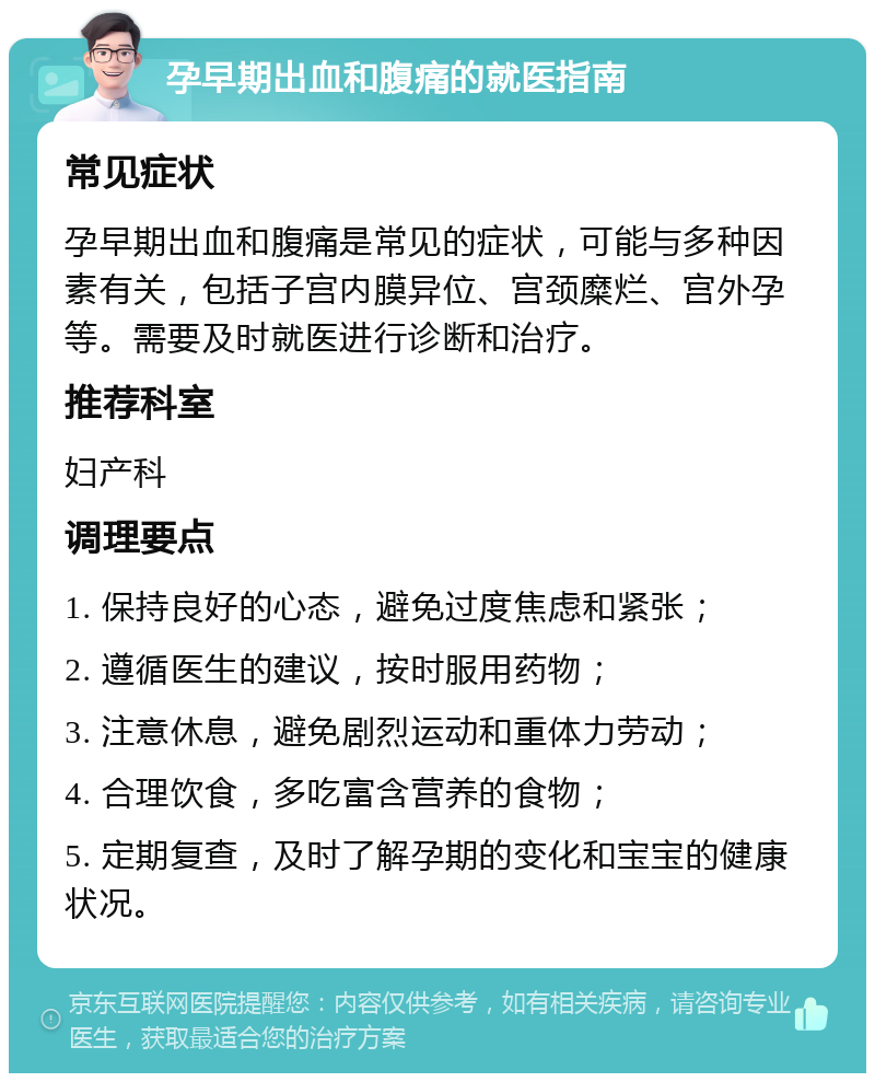 孕早期出血和腹痛的就医指南 常见症状 孕早期出血和腹痛是常见的症状，可能与多种因素有关，包括子宫内膜异位、宫颈糜烂、宫外孕等。需要及时就医进行诊断和治疗。 推荐科室 妇产科 调理要点 1. 保持良好的心态，避免过度焦虑和紧张； 2. 遵循医生的建议，按时服用药物； 3. 注意休息，避免剧烈运动和重体力劳动； 4. 合理饮食，多吃富含营养的食物； 5. 定期复查，及时了解孕期的变化和宝宝的健康状况。