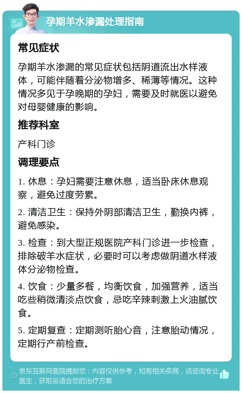 孕期羊水渗漏处理指南 常见症状 孕期羊水渗漏的常见症状包括阴道流出水样液体，可能伴随着分泌物增多、稀薄等情况。这种情况多见于孕晚期的孕妇，需要及时就医以避免对母婴健康的影响。 推荐科室 产科门诊 调理要点 1. 休息：孕妇需要注意休息，适当卧床休息观察，避免过度劳累。 2. 清洁卫生：保持外阴部清洁卫生，勤换内裤，避免感染。 3. 检查：到大型正规医院产科门诊进一步检查，排除破羊水症状，必要时可以考虑做阴道水样液体分泌物检查。 4. 饮食：少量多餐，均衡饮食，加强营养，适当吃些稍微清淡点饮食，忌吃辛辣刺激上火油腻饮食。 5. 定期复查：定期测听胎心音，注意胎动情况，定期行产前检查。