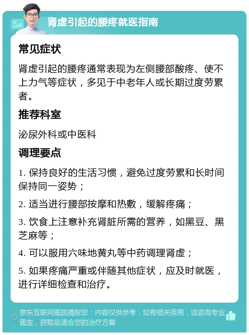 肾虚引起的腰疼就医指南 常见症状 肾虚引起的腰疼通常表现为左侧腰部酸疼、使不上力气等症状，多见于中老年人或长期过度劳累者。 推荐科室 泌尿外科或中医科 调理要点 1. 保持良好的生活习惯，避免过度劳累和长时间保持同一姿势； 2. 适当进行腰部按摩和热敷，缓解疼痛； 3. 饮食上注意补充肾脏所需的营养，如黑豆、黑芝麻等； 4. 可以服用六味地黄丸等中药调理肾虚； 5. 如果疼痛严重或伴随其他症状，应及时就医，进行详细检查和治疗。