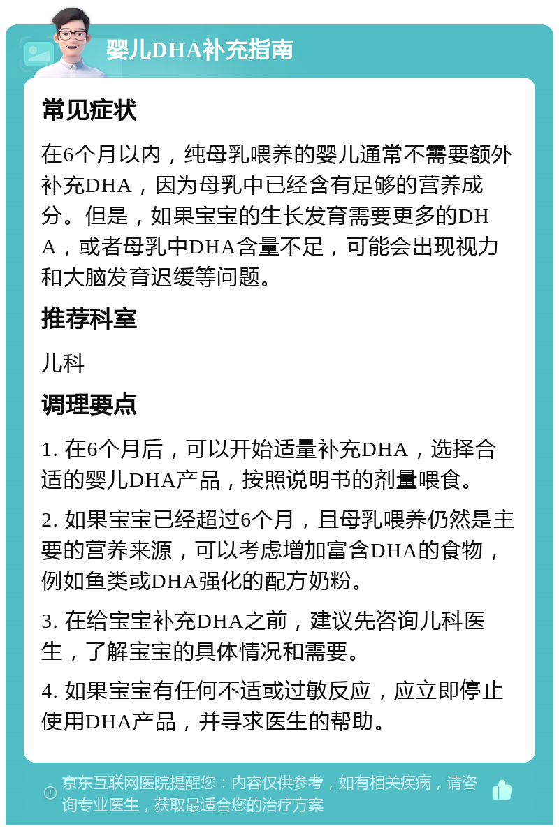 婴儿DHA补充指南 常见症状 在6个月以内，纯母乳喂养的婴儿通常不需要额外补充DHA，因为母乳中已经含有足够的营养成分。但是，如果宝宝的生长发育需要更多的DHA，或者母乳中DHA含量不足，可能会出现视力和大脑发育迟缓等问题。 推荐科室 儿科 调理要点 1. 在6个月后，可以开始适量补充DHA，选择合适的婴儿DHA产品，按照说明书的剂量喂食。 2. 如果宝宝已经超过6个月，且母乳喂养仍然是主要的营养来源，可以考虑增加富含DHA的食物，例如鱼类或DHA强化的配方奶粉。 3. 在给宝宝补充DHA之前，建议先咨询儿科医生，了解宝宝的具体情况和需要。 4. 如果宝宝有任何不适或过敏反应，应立即停止使用DHA产品，并寻求医生的帮助。