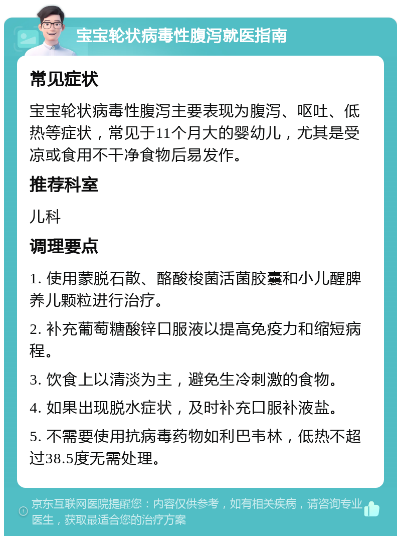 宝宝轮状病毒性腹泻就医指南 常见症状 宝宝轮状病毒性腹泻主要表现为腹泻、呕吐、低热等症状，常见于11个月大的婴幼儿，尤其是受凉或食用不干净食物后易发作。 推荐科室 儿科 调理要点 1. 使用蒙脱石散、酪酸梭菌活菌胶囊和小儿醒脾养儿颗粒进行治疗。 2. 补充葡萄糖酸锌口服液以提高免疫力和缩短病程。 3. 饮食上以清淡为主，避免生冷刺激的食物。 4. 如果出现脱水症状，及时补充口服补液盐。 5. 不需要使用抗病毒药物如利巴韦林，低热不超过38.5度无需处理。