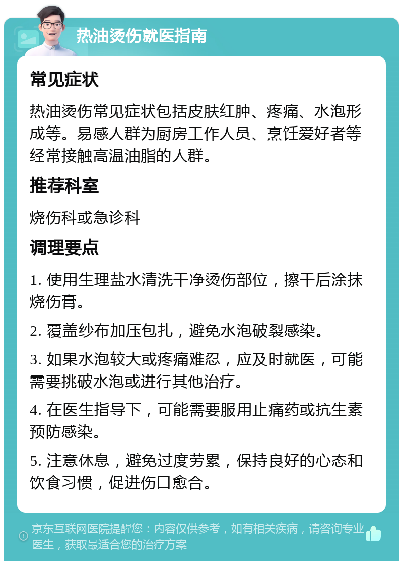 热油烫伤就医指南 常见症状 热油烫伤常见症状包括皮肤红肿、疼痛、水泡形成等。易感人群为厨房工作人员、烹饪爱好者等经常接触高温油脂的人群。 推荐科室 烧伤科或急诊科 调理要点 1. 使用生理盐水清洗干净烫伤部位，擦干后涂抹烧伤膏。 2. 覆盖纱布加压包扎，避免水泡破裂感染。 3. 如果水泡较大或疼痛难忍，应及时就医，可能需要挑破水泡或进行其他治疗。 4. 在医生指导下，可能需要服用止痛药或抗生素预防感染。 5. 注意休息，避免过度劳累，保持良好的心态和饮食习惯，促进伤口愈合。