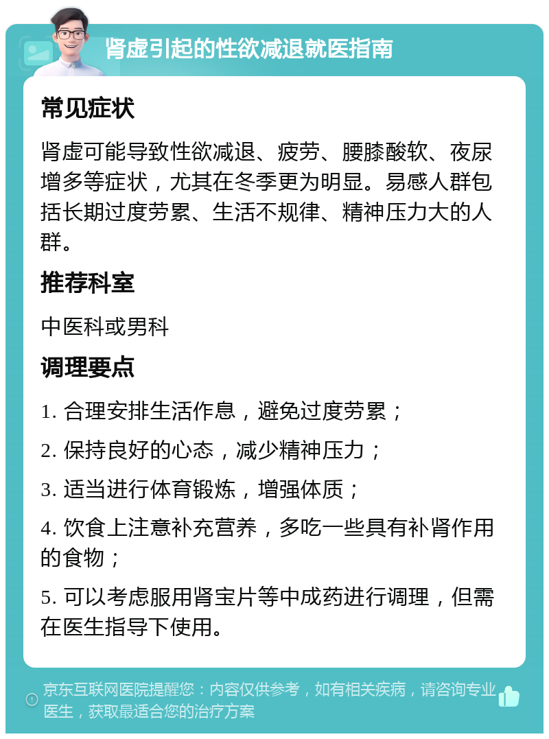 肾虚引起的性欲减退就医指南 常见症状 肾虚可能导致性欲减退、疲劳、腰膝酸软、夜尿增多等症状，尤其在冬季更为明显。易感人群包括长期过度劳累、生活不规律、精神压力大的人群。 推荐科室 中医科或男科 调理要点 1. 合理安排生活作息，避免过度劳累； 2. 保持良好的心态，减少精神压力； 3. 适当进行体育锻炼，增强体质； 4. 饮食上注意补充营养，多吃一些具有补肾作用的食物； 5. 可以考虑服用肾宝片等中成药进行调理，但需在医生指导下使用。