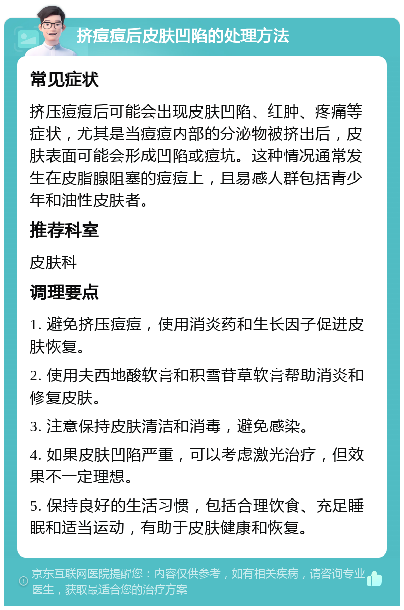 挤痘痘后皮肤凹陷的处理方法 常见症状 挤压痘痘后可能会出现皮肤凹陷、红肿、疼痛等症状，尤其是当痘痘内部的分泌物被挤出后，皮肤表面可能会形成凹陷或痘坑。这种情况通常发生在皮脂腺阻塞的痘痘上，且易感人群包括青少年和油性皮肤者。 推荐科室 皮肤科 调理要点 1. 避免挤压痘痘，使用消炎药和生长因子促进皮肤恢复。 2. 使用夫西地酸软膏和积雪苷草软膏帮助消炎和修复皮肤。 3. 注意保持皮肤清洁和消毒，避免感染。 4. 如果皮肤凹陷严重，可以考虑激光治疗，但效果不一定理想。 5. 保持良好的生活习惯，包括合理饮食、充足睡眠和适当运动，有助于皮肤健康和恢复。