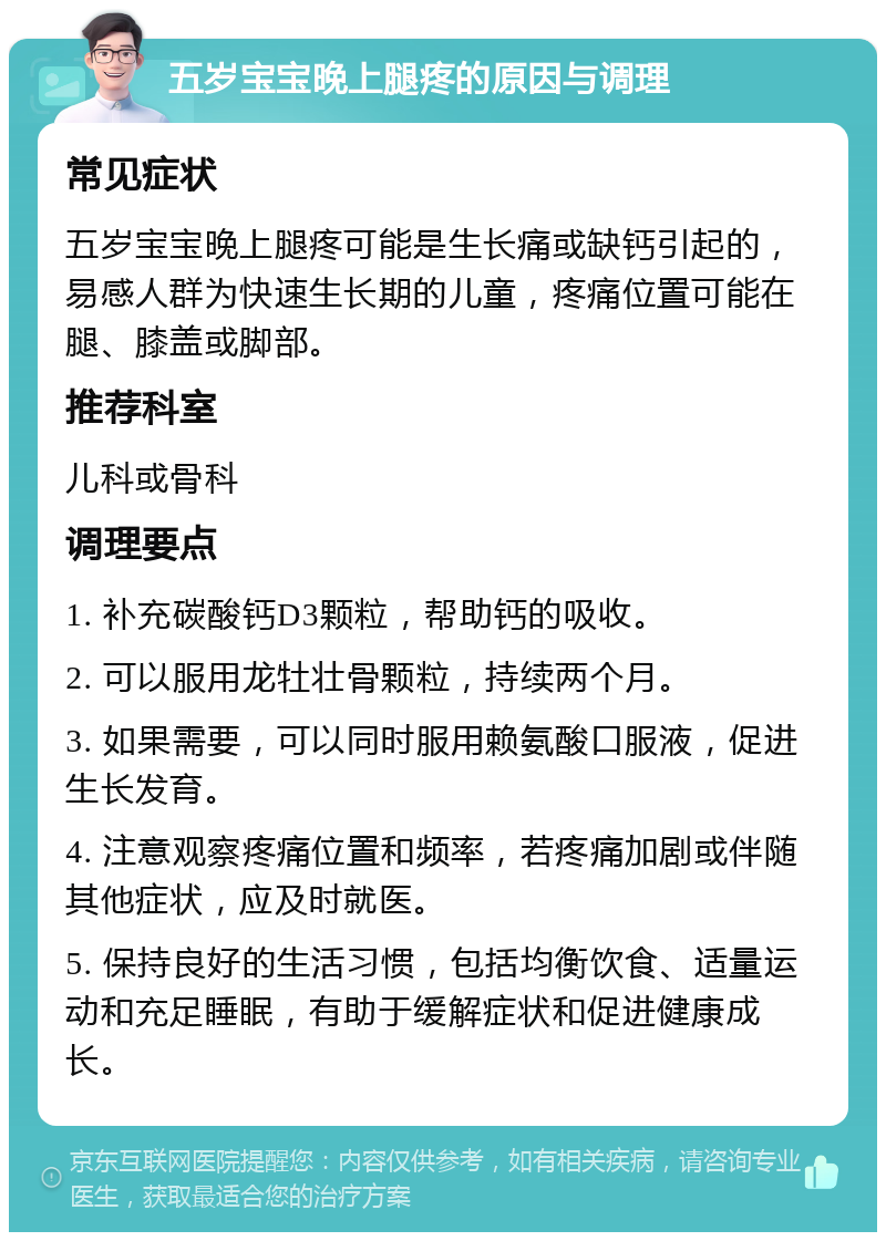 五岁宝宝晚上腿疼的原因与调理 常见症状 五岁宝宝晚上腿疼可能是生长痛或缺钙引起的，易感人群为快速生长期的儿童，疼痛位置可能在腿、膝盖或脚部。 推荐科室 儿科或骨科 调理要点 1. 补充碳酸钙D3颗粒，帮助钙的吸收。 2. 可以服用龙牡壮骨颗粒，持续两个月。 3. 如果需要，可以同时服用赖氨酸口服液，促进生长发育。 4. 注意观察疼痛位置和频率，若疼痛加剧或伴随其他症状，应及时就医。 5. 保持良好的生活习惯，包括均衡饮食、适量运动和充足睡眠，有助于缓解症状和促进健康成长。