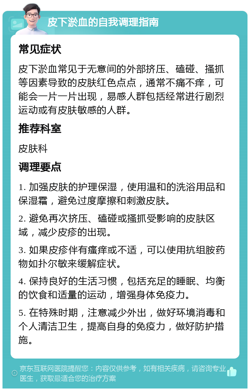 皮下淤血的自我调理指南 常见症状 皮下淤血常见于无意间的外部挤压、磕碰、搔抓等因素导致的皮肤红色点点，通常不痛不痒，可能会一片一片出现，易感人群包括经常进行剧烈运动或有皮肤敏感的人群。 推荐科室 皮肤科 调理要点 1. 加强皮肤的护理保湿，使用温和的洗浴用品和保湿霜，避免过度摩擦和刺激皮肤。 2. 避免再次挤压、磕碰或搔抓受影响的皮肤区域，减少皮疹的出现。 3. 如果皮疹伴有瘙痒或不适，可以使用抗组胺药物如扑尔敏来缓解症状。 4. 保持良好的生活习惯，包括充足的睡眠、均衡的饮食和适量的运动，增强身体免疫力。 5. 在特殊时期，注意减少外出，做好环境消毒和个人清洁卫生，提高自身的免疫力，做好防护措施。