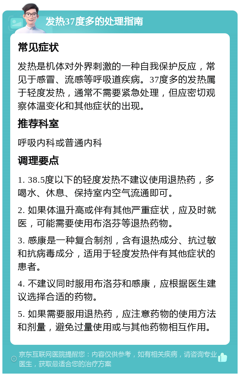 发热37度多的处理指南 常见症状 发热是机体对外界刺激的一种自我保护反应，常见于感冒、流感等呼吸道疾病。37度多的发热属于轻度发热，通常不需要紧急处理，但应密切观察体温变化和其他症状的出现。 推荐科室 呼吸内科或普通内科 调理要点 1. 38.5度以下的轻度发热不建议使用退热药，多喝水、休息、保持室内空气流通即可。 2. 如果体温升高或伴有其他严重症状，应及时就医，可能需要使用布洛芬等退热药物。 3. 感康是一种复合制剂，含有退热成分、抗过敏和抗病毒成分，适用于轻度发热伴有其他症状的患者。 4. 不建议同时服用布洛芬和感康，应根据医生建议选择合适的药物。 5. 如果需要服用退热药，应注意药物的使用方法和剂量，避免过量使用或与其他药物相互作用。