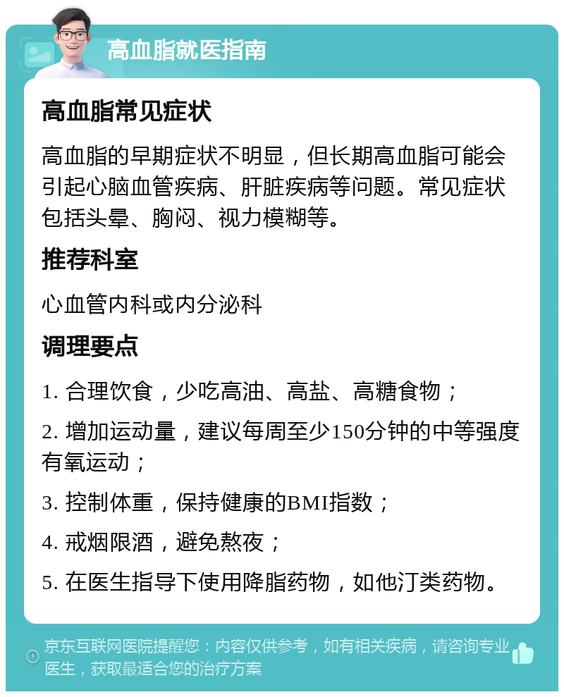 高血脂就医指南 高血脂常见症状 高血脂的早期症状不明显，但长期高血脂可能会引起心脑血管疾病、肝脏疾病等问题。常见症状包括头晕、胸闷、视力模糊等。 推荐科室 心血管内科或内分泌科 调理要点 1. 合理饮食，少吃高油、高盐、高糖食物； 2. 增加运动量，建议每周至少150分钟的中等强度有氧运动； 3. 控制体重，保持健康的BMI指数； 4. 戒烟限酒，避免熬夜； 5. 在医生指导下使用降脂药物，如他汀类药物。