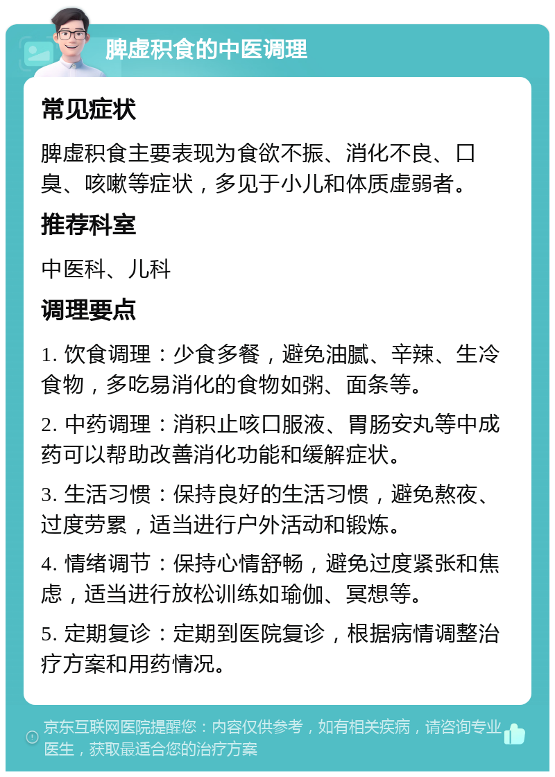 脾虚积食的中医调理 常见症状 脾虚积食主要表现为食欲不振、消化不良、口臭、咳嗽等症状，多见于小儿和体质虚弱者。 推荐科室 中医科、儿科 调理要点 1. 饮食调理：少食多餐，避免油腻、辛辣、生冷食物，多吃易消化的食物如粥、面条等。 2. 中药调理：消积止咳口服液、胃肠安丸等中成药可以帮助改善消化功能和缓解症状。 3. 生活习惯：保持良好的生活习惯，避免熬夜、过度劳累，适当进行户外活动和锻炼。 4. 情绪调节：保持心情舒畅，避免过度紧张和焦虑，适当进行放松训练如瑜伽、冥想等。 5. 定期复诊：定期到医院复诊，根据病情调整治疗方案和用药情况。