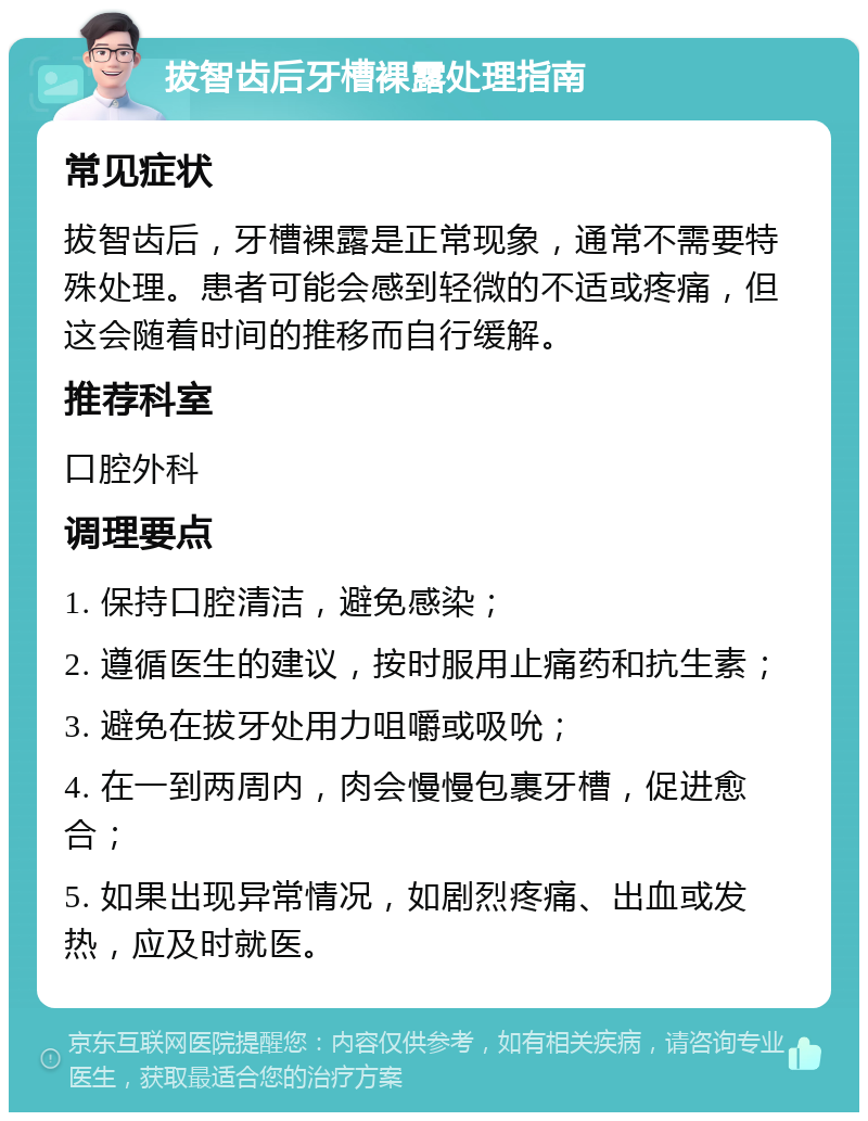 拔智齿后牙槽裸露处理指南 常见症状 拔智齿后，牙槽裸露是正常现象，通常不需要特殊处理。患者可能会感到轻微的不适或疼痛，但这会随着时间的推移而自行缓解。 推荐科室 口腔外科 调理要点 1. 保持口腔清洁，避免感染； 2. 遵循医生的建议，按时服用止痛药和抗生素； 3. 避免在拔牙处用力咀嚼或吸吮； 4. 在一到两周内，肉会慢慢包裹牙槽，促进愈合； 5. 如果出现异常情况，如剧烈疼痛、出血或发热，应及时就医。