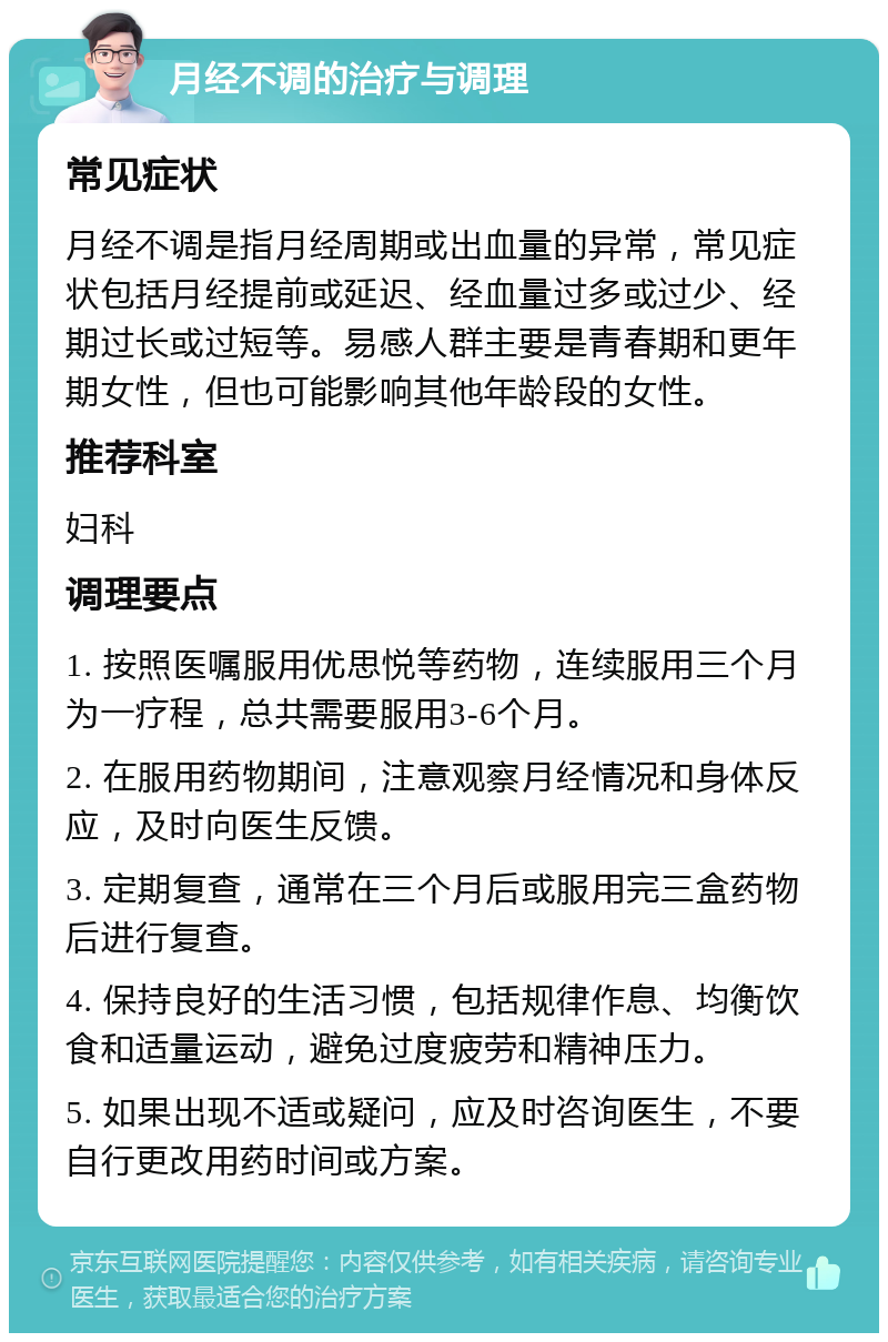 月经不调的治疗与调理 常见症状 月经不调是指月经周期或出血量的异常，常见症状包括月经提前或延迟、经血量过多或过少、经期过长或过短等。易感人群主要是青春期和更年期女性，但也可能影响其他年龄段的女性。 推荐科室 妇科 调理要点 1. 按照医嘱服用优思悦等药物，连续服用三个月为一疗程，总共需要服用3-6个月。 2. 在服用药物期间，注意观察月经情况和身体反应，及时向医生反馈。 3. 定期复查，通常在三个月后或服用完三盒药物后进行复查。 4. 保持良好的生活习惯，包括规律作息、均衡饮食和适量运动，避免过度疲劳和精神压力。 5. 如果出现不适或疑问，应及时咨询医生，不要自行更改用药时间或方案。