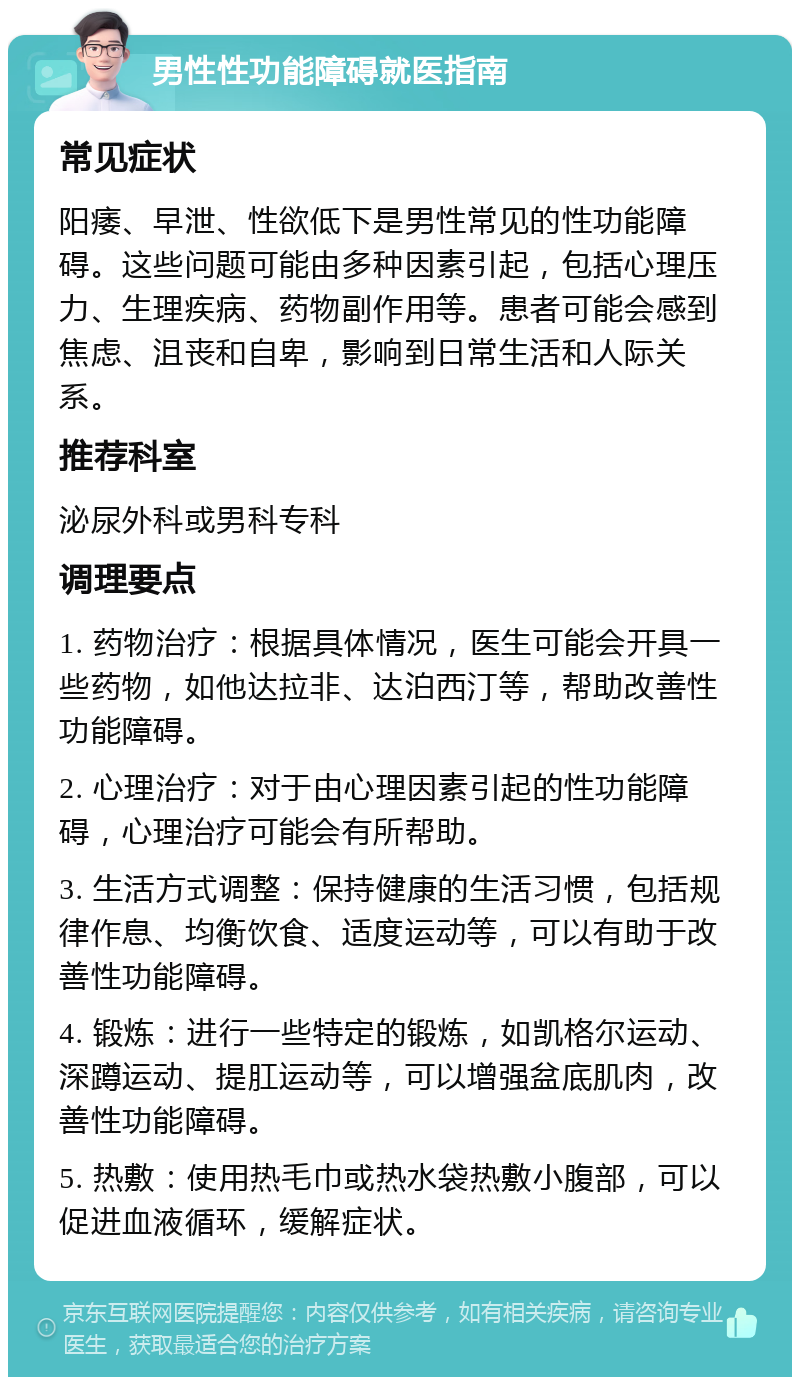 男性性功能障碍就医指南 常见症状 阳痿、早泄、性欲低下是男性常见的性功能障碍。这些问题可能由多种因素引起，包括心理压力、生理疾病、药物副作用等。患者可能会感到焦虑、沮丧和自卑，影响到日常生活和人际关系。 推荐科室 泌尿外科或男科专科 调理要点 1. 药物治疗：根据具体情况，医生可能会开具一些药物，如他达拉非、达泊西汀等，帮助改善性功能障碍。 2. 心理治疗：对于由心理因素引起的性功能障碍，心理治疗可能会有所帮助。 3. 生活方式调整：保持健康的生活习惯，包括规律作息、均衡饮食、适度运动等，可以有助于改善性功能障碍。 4. 锻炼：进行一些特定的锻炼，如凯格尔运动、深蹲运动、提肛运动等，可以增强盆底肌肉，改善性功能障碍。 5. 热敷：使用热毛巾或热水袋热敷小腹部，可以促进血液循环，缓解症状。