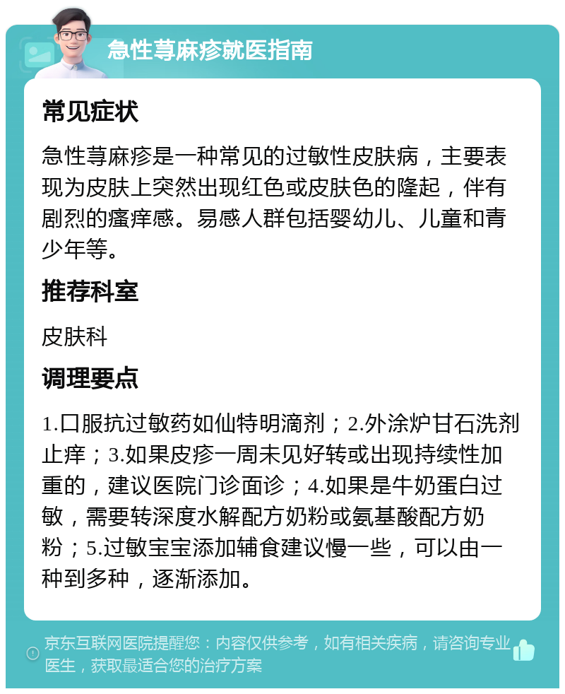 急性荨麻疹就医指南 常见症状 急性荨麻疹是一种常见的过敏性皮肤病，主要表现为皮肤上突然出现红色或皮肤色的隆起，伴有剧烈的瘙痒感。易感人群包括婴幼儿、儿童和青少年等。 推荐科室 皮肤科 调理要点 1.口服抗过敏药如仙特明滴剂；2.外涂炉甘石洗剂止痒；3.如果皮疹一周未见好转或出现持续性加重的，建议医院门诊面诊；4.如果是牛奶蛋白过敏，需要转深度水解配方奶粉或氨基酸配方奶粉；5.过敏宝宝添加辅食建议慢一些，可以由一种到多种，逐渐添加。