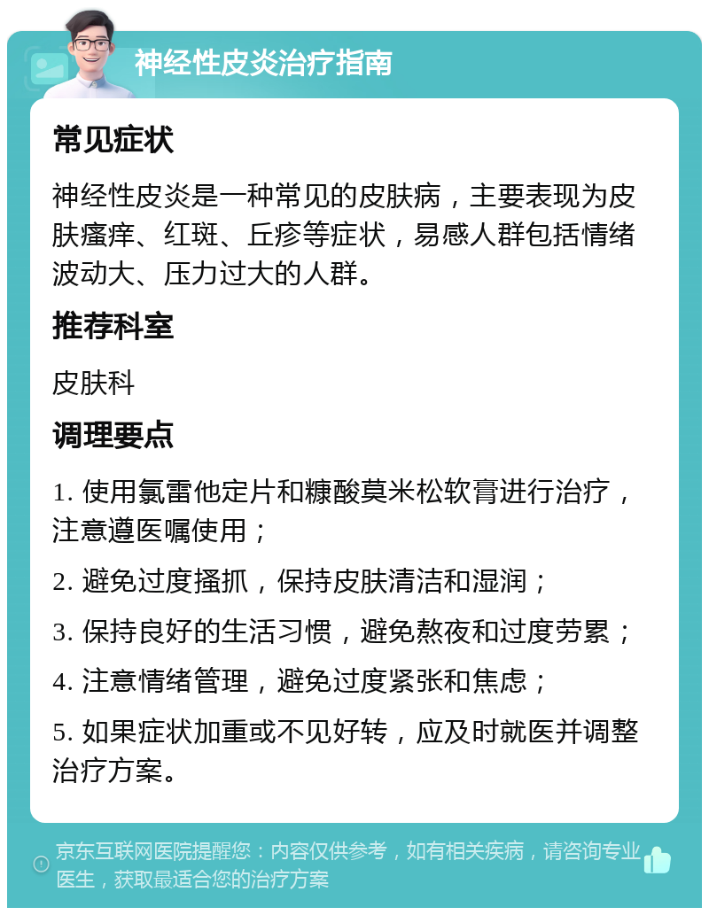 神经性皮炎治疗指南 常见症状 神经性皮炎是一种常见的皮肤病，主要表现为皮肤瘙痒、红斑、丘疹等症状，易感人群包括情绪波动大、压力过大的人群。 推荐科室 皮肤科 调理要点 1. 使用氯雷他定片和糠酸莫米松软膏进行治疗，注意遵医嘱使用； 2. 避免过度搔抓，保持皮肤清洁和湿润； 3. 保持良好的生活习惯，避免熬夜和过度劳累； 4. 注意情绪管理，避免过度紧张和焦虑； 5. 如果症状加重或不见好转，应及时就医并调整治疗方案。