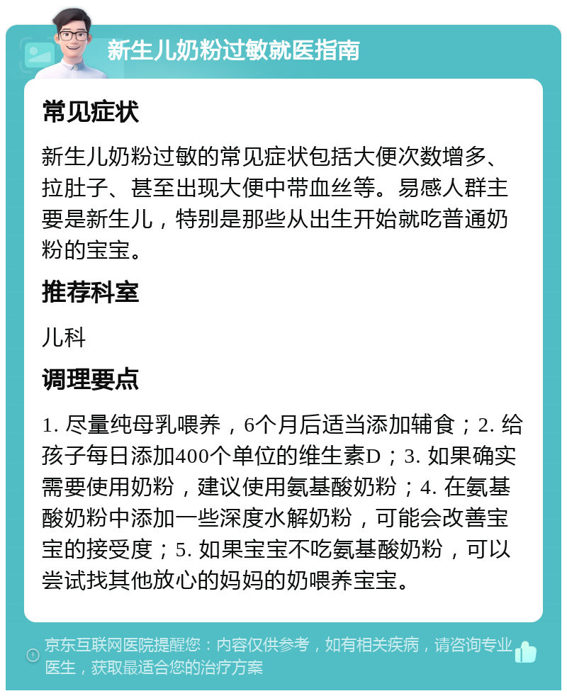 新生儿奶粉过敏就医指南 常见症状 新生儿奶粉过敏的常见症状包括大便次数增多、拉肚子、甚至出现大便中带血丝等。易感人群主要是新生儿，特别是那些从出生开始就吃普通奶粉的宝宝。 推荐科室 儿科 调理要点 1. 尽量纯母乳喂养，6个月后适当添加辅食；2. 给孩子每日添加400个单位的维生素D；3. 如果确实需要使用奶粉，建议使用氨基酸奶粉；4. 在氨基酸奶粉中添加一些深度水解奶粉，可能会改善宝宝的接受度；5. 如果宝宝不吃氨基酸奶粉，可以尝试找其他放心的妈妈的奶喂养宝宝。