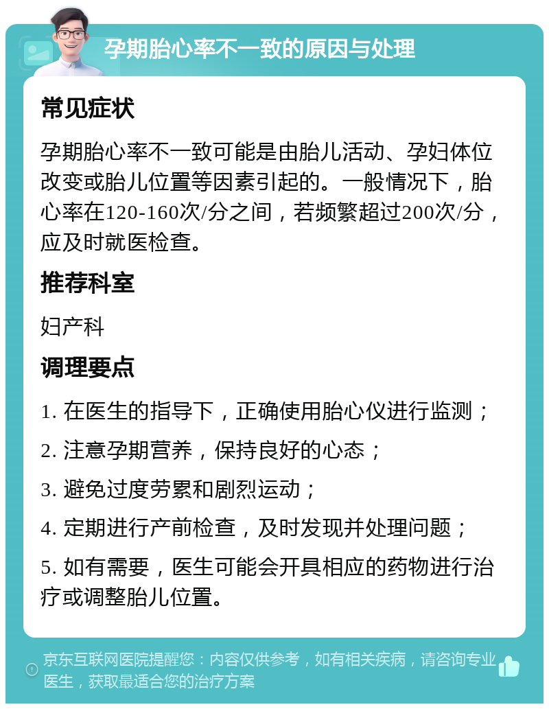 孕期胎心率不一致的原因与处理 常见症状 孕期胎心率不一致可能是由胎儿活动、孕妇体位改变或胎儿位置等因素引起的。一般情况下，胎心率在120-160次/分之间，若频繁超过200次/分，应及时就医检查。 推荐科室 妇产科 调理要点 1. 在医生的指导下，正确使用胎心仪进行监测； 2. 注意孕期营养，保持良好的心态； 3. 避免过度劳累和剧烈运动； 4. 定期进行产前检查，及时发现并处理问题； 5. 如有需要，医生可能会开具相应的药物进行治疗或调整胎儿位置。