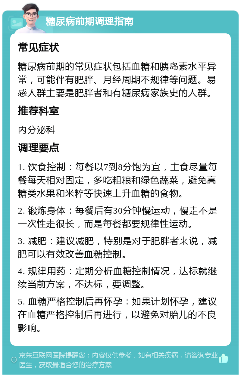 糖尿病前期调理指南 常见症状 糖尿病前期的常见症状包括血糖和胰岛素水平异常，可能伴有肥胖、月经周期不规律等问题。易感人群主要是肥胖者和有糖尿病家族史的人群。 推荐科室 内分泌科 调理要点 1. 饮食控制：每餐以7到8分饱为宜，主食尽量每餐每天相对固定，多吃粗粮和绿色蔬菜，避免高糖类水果和米粹等快速上升血糖的食物。 2. 锻炼身体：每餐后有30分钟慢运动，慢走不是一次性走很长，而是每餐都要规律性运动。 3. 减肥：建议减肥，特别是对于肥胖者来说，减肥可以有效改善血糖控制。 4. 规律用药：定期分析血糖控制情况，达标就继续当前方案，不达标，要调整。 5. 血糖严格控制后再怀孕：如果计划怀孕，建议在血糖严格控制后再进行，以避免对胎儿的不良影响。