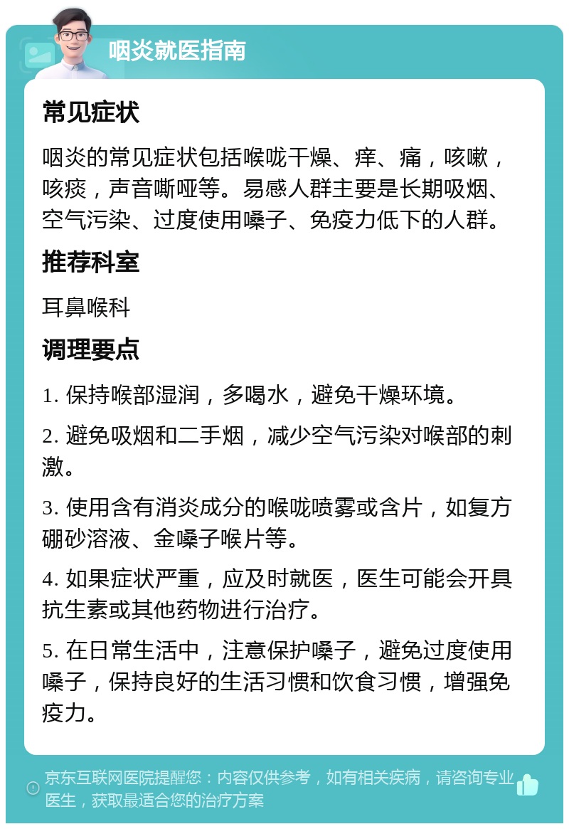 咽炎就医指南 常见症状 咽炎的常见症状包括喉咙干燥、痒、痛，咳嗽，咳痰，声音嘶哑等。易感人群主要是长期吸烟、空气污染、过度使用嗓子、免疫力低下的人群。 推荐科室 耳鼻喉科 调理要点 1. 保持喉部湿润，多喝水，避免干燥环境。 2. 避免吸烟和二手烟，减少空气污染对喉部的刺激。 3. 使用含有消炎成分的喉咙喷雾或含片，如复方硼砂溶液、金嗓子喉片等。 4. 如果症状严重，应及时就医，医生可能会开具抗生素或其他药物进行治疗。 5. 在日常生活中，注意保护嗓子，避免过度使用嗓子，保持良好的生活习惯和饮食习惯，增强免疫力。