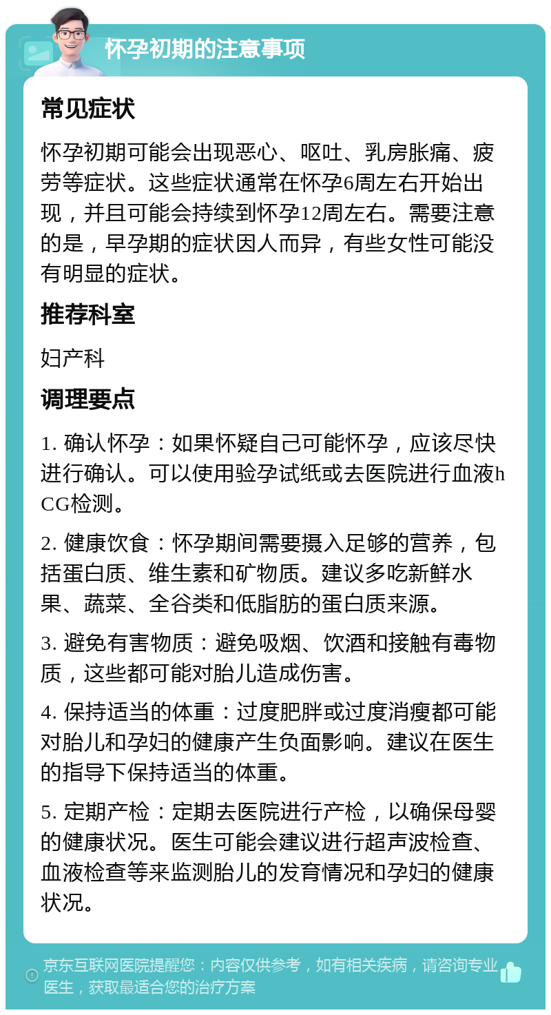 怀孕初期的注意事项 常见症状 怀孕初期可能会出现恶心、呕吐、乳房胀痛、疲劳等症状。这些症状通常在怀孕6周左右开始出现，并且可能会持续到怀孕12周左右。需要注意的是，早孕期的症状因人而异，有些女性可能没有明显的症状。 推荐科室 妇产科 调理要点 1. 确认怀孕：如果怀疑自己可能怀孕，应该尽快进行确认。可以使用验孕试纸或去医院进行血液hCG检测。 2. 健康饮食：怀孕期间需要摄入足够的营养，包括蛋白质、维生素和矿物质。建议多吃新鲜水果、蔬菜、全谷类和低脂肪的蛋白质来源。 3. 避免有害物质：避免吸烟、饮酒和接触有毒物质，这些都可能对胎儿造成伤害。 4. 保持适当的体重：过度肥胖或过度消瘦都可能对胎儿和孕妇的健康产生负面影响。建议在医生的指导下保持适当的体重。 5. 定期产检：定期去医院进行产检，以确保母婴的健康状况。医生可能会建议进行超声波检查、血液检查等来监测胎儿的发育情况和孕妇的健康状况。