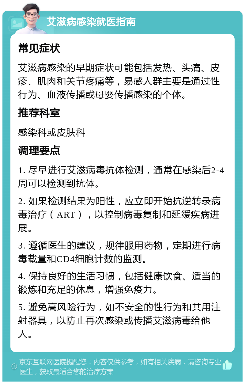 艾滋病感染就医指南 常见症状 艾滋病感染的早期症状可能包括发热、头痛、皮疹、肌肉和关节疼痛等，易感人群主要是通过性行为、血液传播或母婴传播感染的个体。 推荐科室 感染科或皮肤科 调理要点 1. 尽早进行艾滋病毒抗体检测，通常在感染后2-4周可以检测到抗体。 2. 如果检测结果为阳性，应立即开始抗逆转录病毒治疗（ART），以控制病毒复制和延缓疾病进展。 3. 遵循医生的建议，规律服用药物，定期进行病毒载量和CD4细胞计数的监测。 4. 保持良好的生活习惯，包括健康饮食、适当的锻炼和充足的休息，增强免疫力。 5. 避免高风险行为，如不安全的性行为和共用注射器具，以防止再次感染或传播艾滋病毒给他人。