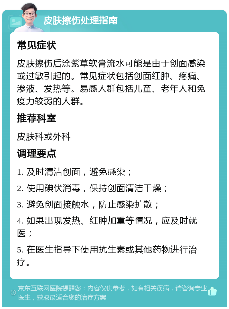 皮肤擦伤处理指南 常见症状 皮肤擦伤后涂紫草软膏流水可能是由于创面感染或过敏引起的。常见症状包括创面红肿、疼痛、渗液、发热等。易感人群包括儿童、老年人和免疫力较弱的人群。 推荐科室 皮肤科或外科 调理要点 1. 及时清洁创面，避免感染； 2. 使用碘伏消毒，保持创面清洁干燥； 3. 避免创面接触水，防止感染扩散； 4. 如果出现发热、红肿加重等情况，应及时就医； 5. 在医生指导下使用抗生素或其他药物进行治疗。