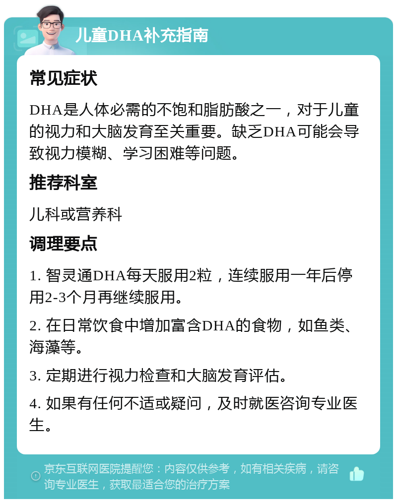 儿童DHA补充指南 常见症状 DHA是人体必需的不饱和脂肪酸之一，对于儿童的视力和大脑发育至关重要。缺乏DHA可能会导致视力模糊、学习困难等问题。 推荐科室 儿科或营养科 调理要点 1. 智灵通DHA每天服用2粒，连续服用一年后停用2-3个月再继续服用。 2. 在日常饮食中增加富含DHA的食物，如鱼类、海藻等。 3. 定期进行视力检查和大脑发育评估。 4. 如果有任何不适或疑问，及时就医咨询专业医生。