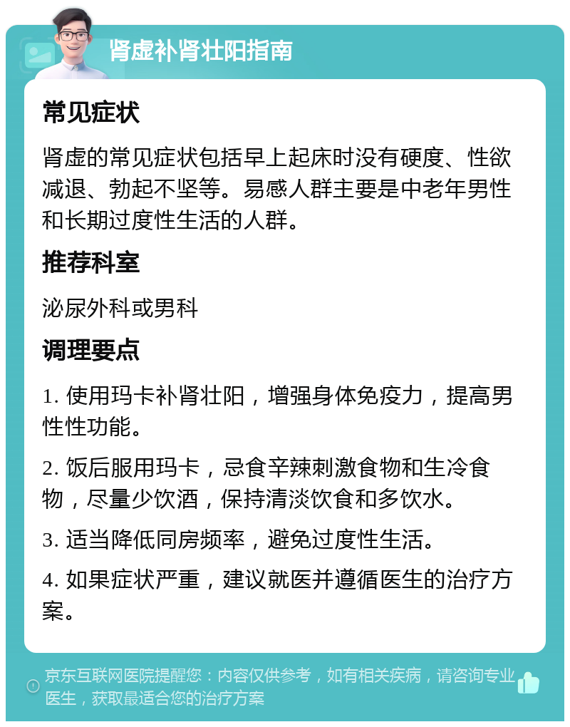 肾虚补肾壮阳指南 常见症状 肾虚的常见症状包括早上起床时没有硬度、性欲减退、勃起不坚等。易感人群主要是中老年男性和长期过度性生活的人群。 推荐科室 泌尿外科或男科 调理要点 1. 使用玛卡补肾壮阳，增强身体免疫力，提高男性性功能。 2. 饭后服用玛卡，忌食辛辣刺激食物和生冷食物，尽量少饮酒，保持清淡饮食和多饮水。 3. 适当降低同房频率，避免过度性生活。 4. 如果症状严重，建议就医并遵循医生的治疗方案。