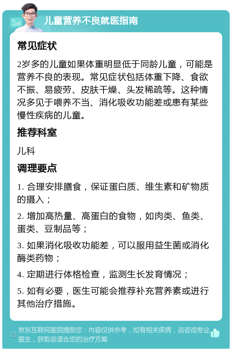 儿童营养不良就医指南 常见症状 2岁多的儿童如果体重明显低于同龄儿童，可能是营养不良的表现。常见症状包括体重下降、食欲不振、易疲劳、皮肤干燥、头发稀疏等。这种情况多见于喂养不当、消化吸收功能差或患有某些慢性疾病的儿童。 推荐科室 儿科 调理要点 1. 合理安排膳食，保证蛋白质、维生素和矿物质的摄入； 2. 增加高热量、高蛋白的食物，如肉类、鱼类、蛋类、豆制品等； 3. 如果消化吸收功能差，可以服用益生菌或消化酶类药物； 4. 定期进行体格检查，监测生长发育情况； 5. 如有必要，医生可能会推荐补充营养素或进行其他治疗措施。