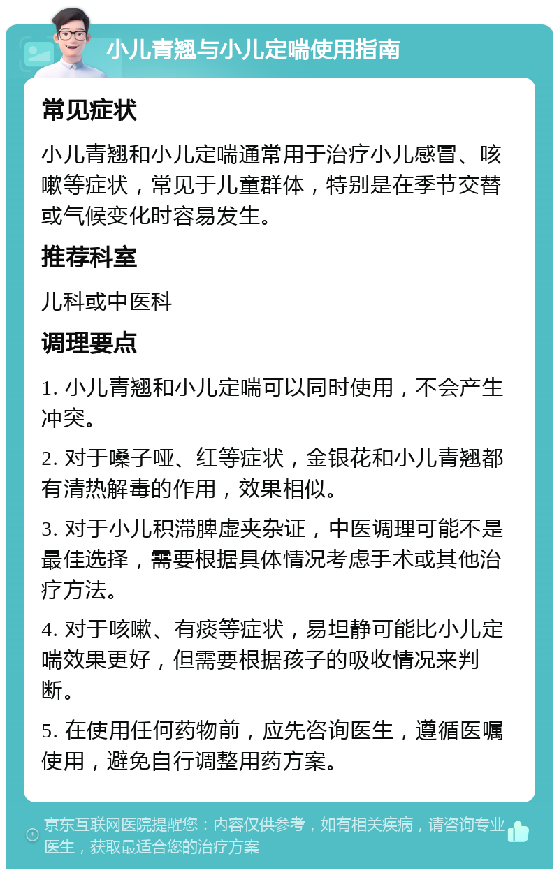 小儿青翘与小儿定喘使用指南 常见症状 小儿青翘和小儿定喘通常用于治疗小儿感冒、咳嗽等症状，常见于儿童群体，特别是在季节交替或气候变化时容易发生。 推荐科室 儿科或中医科 调理要点 1. 小儿青翘和小儿定喘可以同时使用，不会产生冲突。 2. 对于嗓子哑、红等症状，金银花和小儿青翘都有清热解毒的作用，效果相似。 3. 对于小儿积滞脾虚夹杂证，中医调理可能不是最佳选择，需要根据具体情况考虑手术或其他治疗方法。 4. 对于咳嗽、有痰等症状，易坦静可能比小儿定喘效果更好，但需要根据孩子的吸收情况来判断。 5. 在使用任何药物前，应先咨询医生，遵循医嘱使用，避免自行调整用药方案。