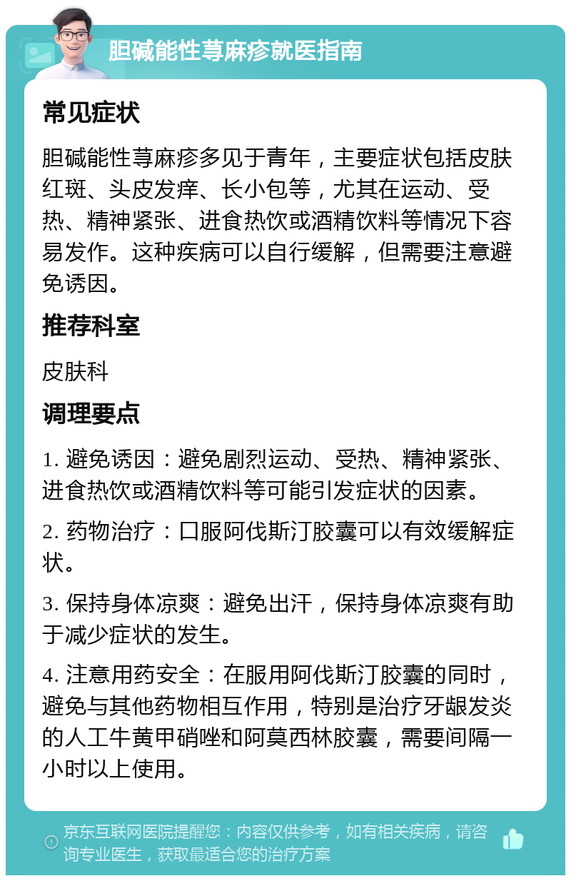 胆碱能性荨麻疹就医指南 常见症状 胆碱能性荨麻疹多见于青年，主要症状包括皮肤红斑、头皮发痒、长小包等，尤其在运动、受热、精神紧张、进食热饮或酒精饮料等情况下容易发作。这种疾病可以自行缓解，但需要注意避免诱因。 推荐科室 皮肤科 调理要点 1. 避免诱因：避免剧烈运动、受热、精神紧张、进食热饮或酒精饮料等可能引发症状的因素。 2. 药物治疗：口服阿伐斯汀胶囊可以有效缓解症状。 3. 保持身体凉爽：避免出汗，保持身体凉爽有助于减少症状的发生。 4. 注意用药安全：在服用阿伐斯汀胶囊的同时，避免与其他药物相互作用，特别是治疗牙龈发炎的人工牛黄甲硝唑和阿莫西林胶囊，需要间隔一小时以上使用。