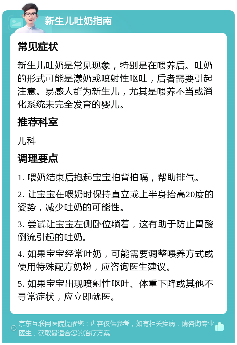 新生儿吐奶指南 常见症状 新生儿吐奶是常见现象，特别是在喂养后。吐奶的形式可能是漾奶或喷射性呕吐，后者需要引起注意。易感人群为新生儿，尤其是喂养不当或消化系统未完全发育的婴儿。 推荐科室 儿科 调理要点 1. 喂奶结束后抱起宝宝拍背拍嗝，帮助排气。 2. 让宝宝在喂奶时保持直立或上半身抬高20度的姿势，减少吐奶的可能性。 3. 尝试让宝宝左侧卧位躺着，这有助于防止胃酸倒流引起的吐奶。 4. 如果宝宝经常吐奶，可能需要调整喂养方式或使用特殊配方奶粉，应咨询医生建议。 5. 如果宝宝出现喷射性呕吐、体重下降或其他不寻常症状，应立即就医。