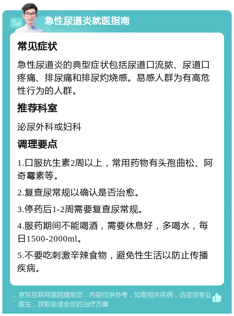 急性尿道炎就医指南 常见症状 急性尿道炎的典型症状包括尿道口流脓、尿道口疼痛、排尿痛和排尿灼烧感。易感人群为有高危性行为的人群。 推荐科室 泌尿外科或妇科 调理要点 1.口服抗生素2周以上，常用药物有头孢曲松、阿奇霉素等。 2.复查尿常规以确认是否治愈。 3.停药后1-2周需要复查尿常规。 4.服药期间不能喝酒，需要休息好，多喝水，每日1500-2000ml。 5.不要吃刺激辛辣食物，避免性生活以防止传播疾病。