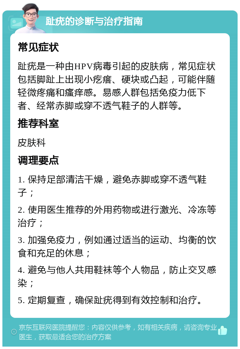 趾疣的诊断与治疗指南 常见症状 趾疣是一种由HPV病毒引起的皮肤病，常见症状包括脚趾上出现小疙瘩、硬块或凸起，可能伴随轻微疼痛和瘙痒感。易感人群包括免疫力低下者、经常赤脚或穿不透气鞋子的人群等。 推荐科室 皮肤科 调理要点 1. 保持足部清洁干燥，避免赤脚或穿不透气鞋子； 2. 使用医生推荐的外用药物或进行激光、冷冻等治疗； 3. 加强免疫力，例如通过适当的运动、均衡的饮食和充足的休息； 4. 避免与他人共用鞋袜等个人物品，防止交叉感染； 5. 定期复查，确保趾疣得到有效控制和治疗。