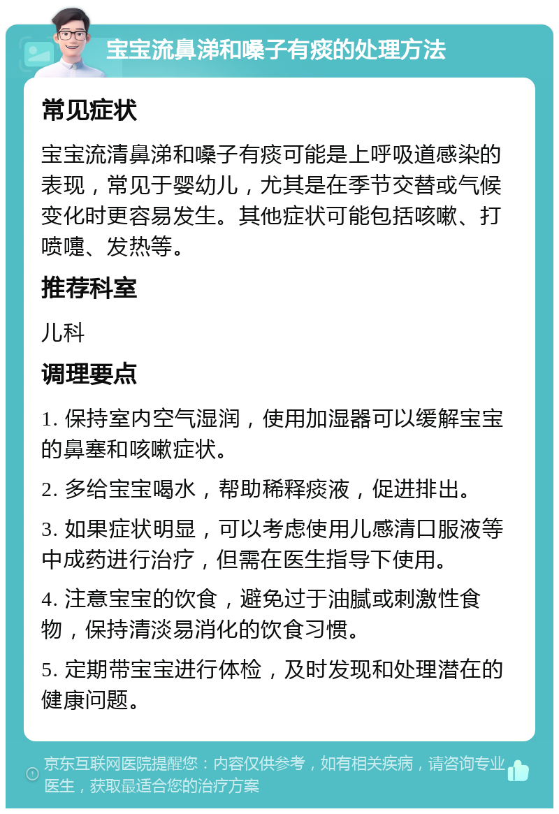 宝宝流鼻涕和嗓子有痰的处理方法 常见症状 宝宝流清鼻涕和嗓子有痰可能是上呼吸道感染的表现，常见于婴幼儿，尤其是在季节交替或气候变化时更容易发生。其他症状可能包括咳嗽、打喷嚏、发热等。 推荐科室 儿科 调理要点 1. 保持室内空气湿润，使用加湿器可以缓解宝宝的鼻塞和咳嗽症状。 2. 多给宝宝喝水，帮助稀释痰液，促进排出。 3. 如果症状明显，可以考虑使用儿感清口服液等中成药进行治疗，但需在医生指导下使用。 4. 注意宝宝的饮食，避免过于油腻或刺激性食物，保持清淡易消化的饮食习惯。 5. 定期带宝宝进行体检，及时发现和处理潜在的健康问题。