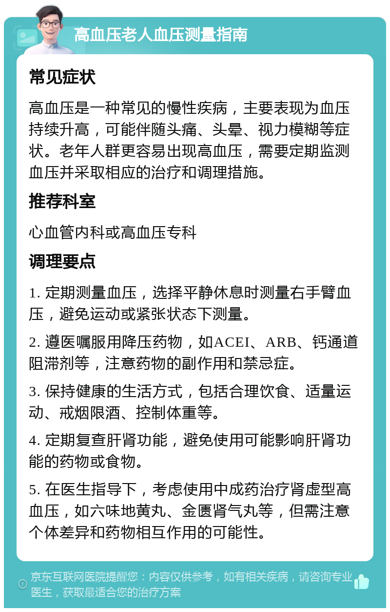 高血压老人血压测量指南 常见症状 高血压是一种常见的慢性疾病，主要表现为血压持续升高，可能伴随头痛、头晕、视力模糊等症状。老年人群更容易出现高血压，需要定期监测血压并采取相应的治疗和调理措施。 推荐科室 心血管内科或高血压专科 调理要点 1. 定期测量血压，选择平静休息时测量右手臂血压，避免运动或紧张状态下测量。 2. 遵医嘱服用降压药物，如ACEI、ARB、钙通道阻滞剂等，注意药物的副作用和禁忌症。 3. 保持健康的生活方式，包括合理饮食、适量运动、戒烟限酒、控制体重等。 4. 定期复查肝肾功能，避免使用可能影响肝肾功能的药物或食物。 5. 在医生指导下，考虑使用中成药治疗肾虚型高血压，如六味地黄丸、金匮肾气丸等，但需注意个体差异和药物相互作用的可能性。