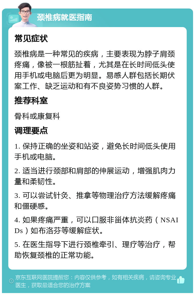 颈椎病就医指南 常见症状 颈椎病是一种常见的疾病，主要表现为脖子肩颈疼痛，像被一根筋扯着，尤其是在长时间低头使用手机或电脑后更为明显。易感人群包括长期伏案工作、缺乏运动和有不良姿势习惯的人群。 推荐科室 骨科或康复科 调理要点 1. 保持正确的坐姿和站姿，避免长时间低头使用手机或电脑。 2. 适当进行颈部和肩部的伸展运动，增强肌肉力量和柔韧性。 3. 可以尝试针灸、推拿等物理治疗方法缓解疼痛和僵硬感。 4. 如果疼痛严重，可以口服非甾体抗炎药（NSAIDs）如布洛芬等缓解症状。 5. 在医生指导下进行颈椎牵引、理疗等治疗，帮助恢复颈椎的正常功能。